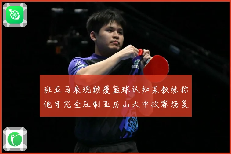 班亚马表现颠覆篮球认知某教练称他可完全压制亚历山大中投赛场复盘