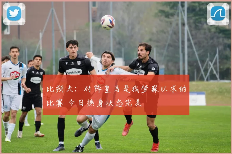 比朔夫：对阵皇马是我梦寐以求的比赛 今日热身状态完美