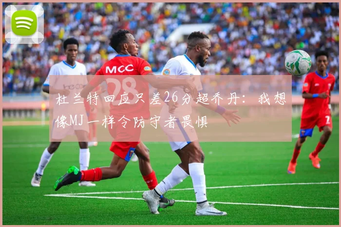 杜兰特回应只差26分超乔丹：我想像MJ一样令防守者畏惧