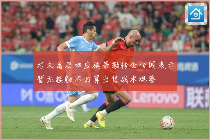 尤文高层回应施蒂勒转会传闻表示暂无接触不打算出售战术观察