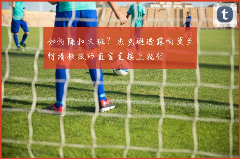 如何隔扣文班？杰克逊透露向莫兰特请教技巧直言直接上就行