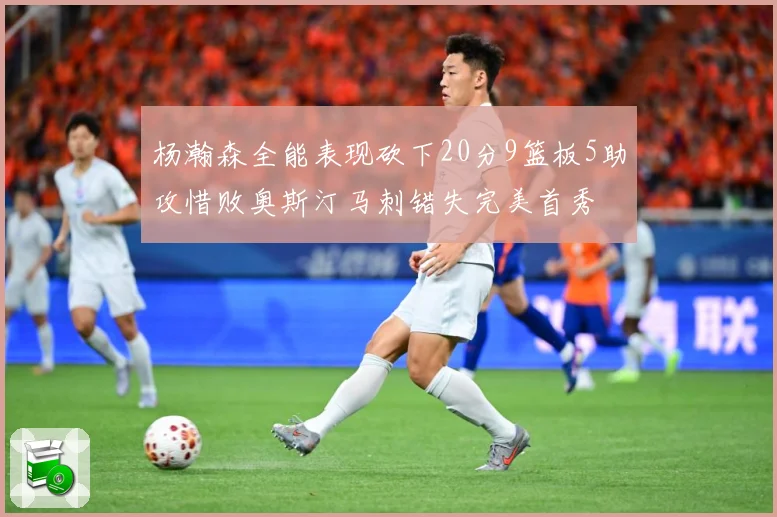 杨瀚森全能表现砍下20分9篮板5助攻惜败奥斯汀马刺错失完美首秀