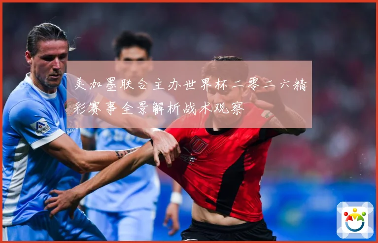 美加墨联合主办世界杯二零二六精彩赛事全景解析战术观察