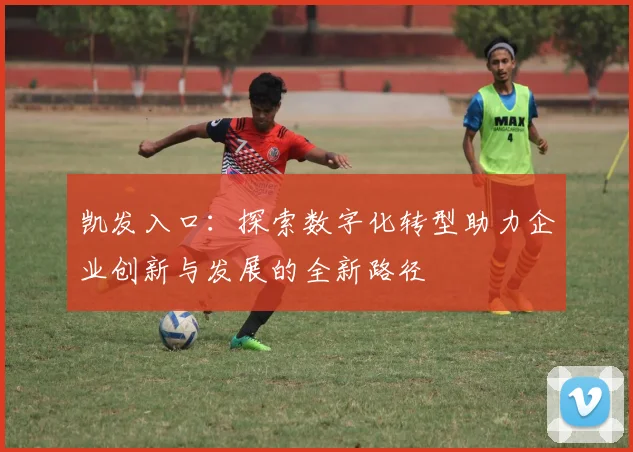 凯发入口：探索数字化转型助力企业创新与发展的全新路径