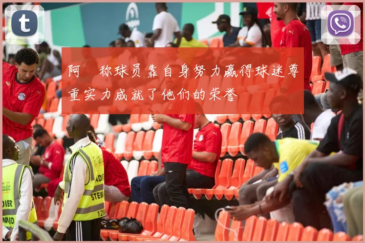 阿囧称球员靠自身努力赢得球迷尊重实力成就了他们的荣誉