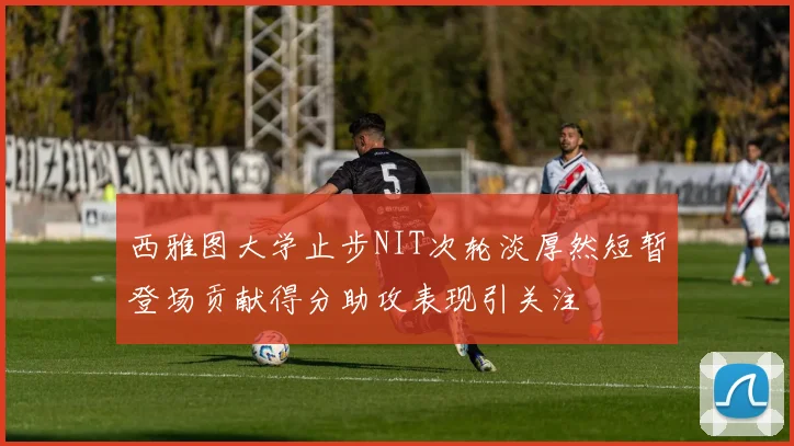 西雅图大学止步NIT次轮淡厚然短暂登场贡献得分助攻表现引关注