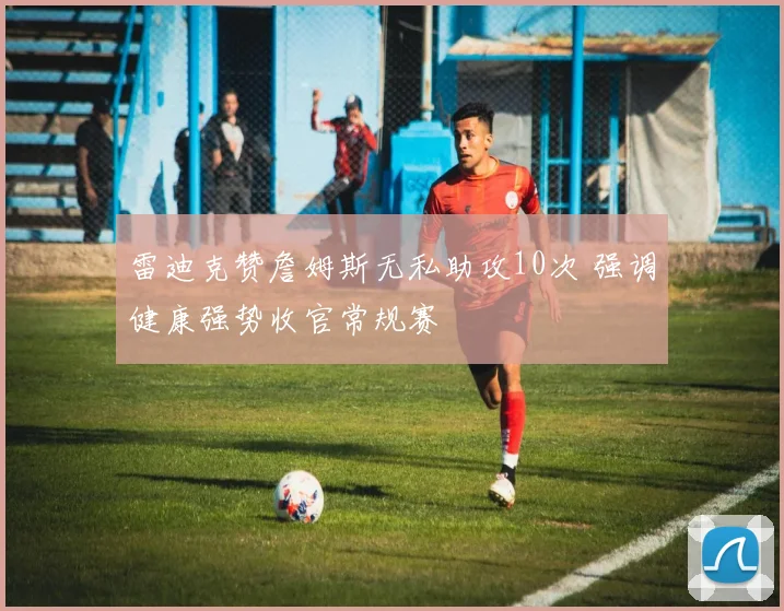 雷迪克赞詹姆斯无私助攻10次 强调健康强势收官常规赛