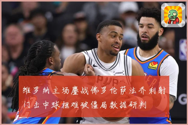 维罗纳主场鏖战佛罗伦萨法乔利射门击中球框难破僵局数据研判