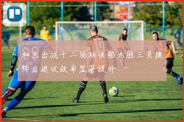 加兰出战十二场助快船九胜三负换阵后进攻效率显著提升