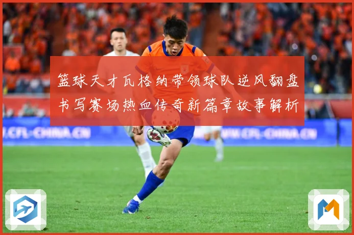 篮球天才瓦格纳带领球队逆风翻盘书写赛场热血传奇新篇章故事解析