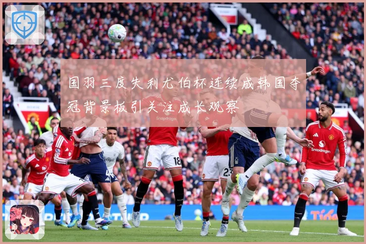 国羽三度失利尤伯杯连续成韩国夺冠背景板引关注成长观察