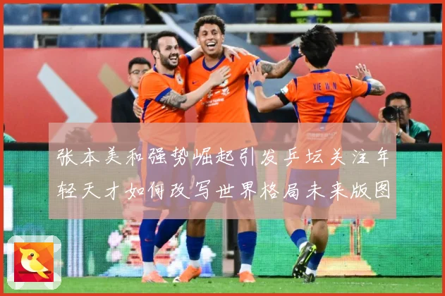 张本美和强势崛起引发乒坛关注年轻天才如何改写世界格局未来版图