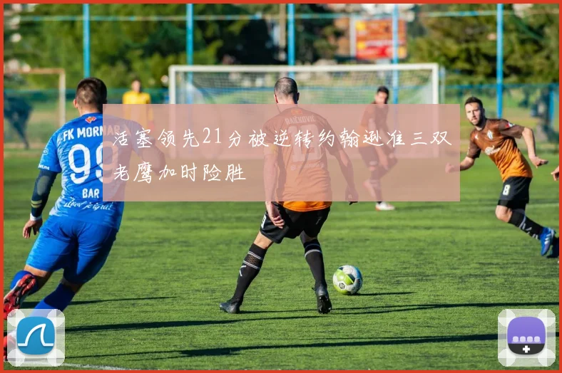 活塞领先21分被逆转约翰逊准三双老鹰加时险胜