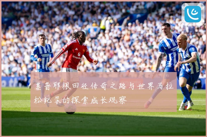 基普耶根田径传奇之路与世界马拉松纪录的探索成长观察