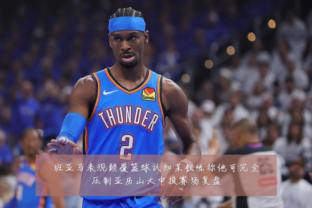 班亚马表现颠覆篮球认知某教练称他可完全压制亚历山大中投赛场复盘